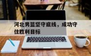 乐动体育-河北男篮坚守底线，成功守住胜利目标
