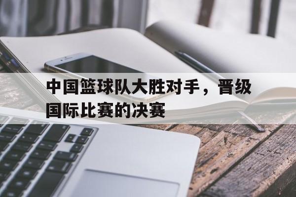 中国篮球队大胜对手，晋级国际比赛的决赛