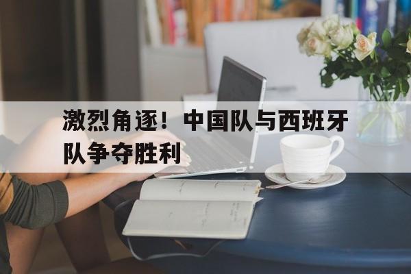 激烈角逐！中国队与西班牙队争夺胜利